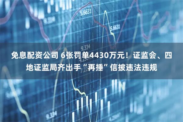 免息配资公司 6张罚单4430万元！证监会、四地证监局齐出手“再捶”信披违法违规