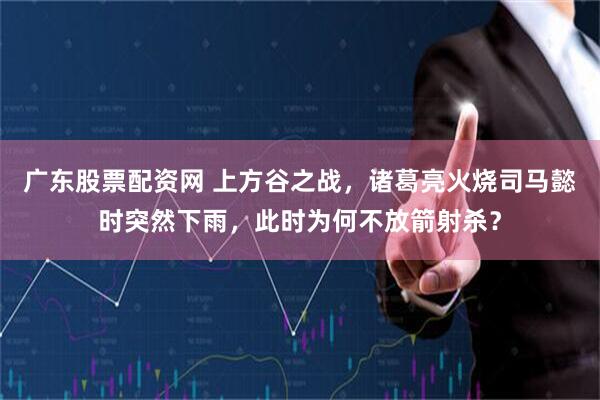 广东股票配资网 上方谷之战，诸葛亮火烧司马懿时突然下雨，此时为何不放箭射杀？