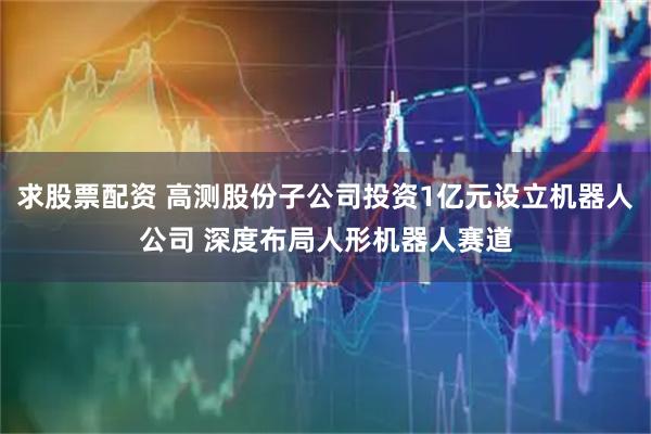 求股票配资 高测股份子公司投资1亿元设立机器人公司 深度布局人形机器人赛道