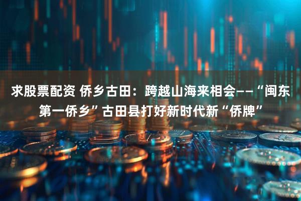 求股票配资 侨乡古田：跨越山海来相会——“闽东第一侨乡”古田县打好新时代新“侨牌”